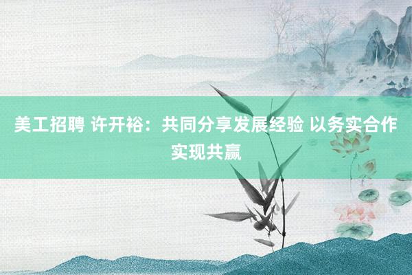 美工招聘 许开裕：共同分享发展经验 以务实合作实现共赢