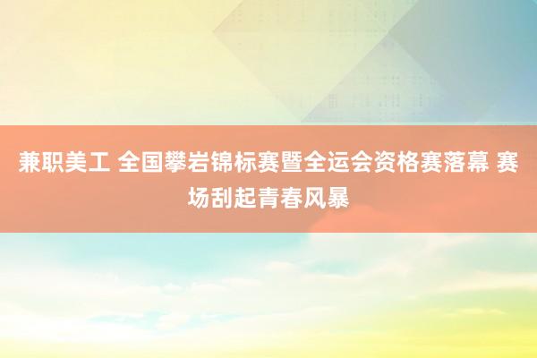 兼职美工 全国攀岩锦标赛暨全运会资格赛落幕 赛场刮起青春风暴