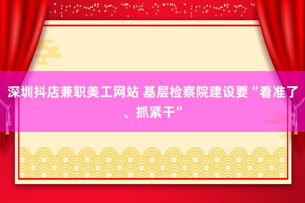 深圳抖店兼职美工网站 基层检察院建设要“看准了、抓紧干”