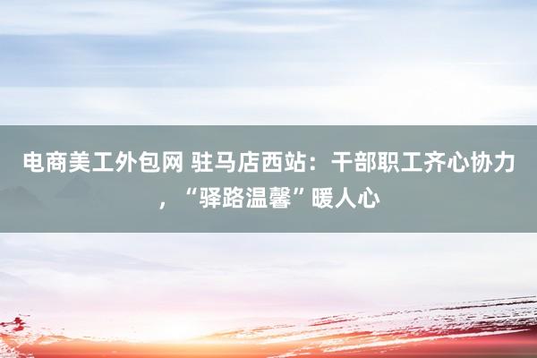 电商美工外包网 驻马店西站：干部职工齐心协力，“驿路温馨”暖人心