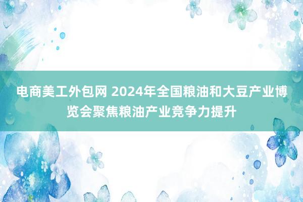 电商美工外包网 2024年全国粮油和大豆产业博览会聚焦粮油产业竞争力提升