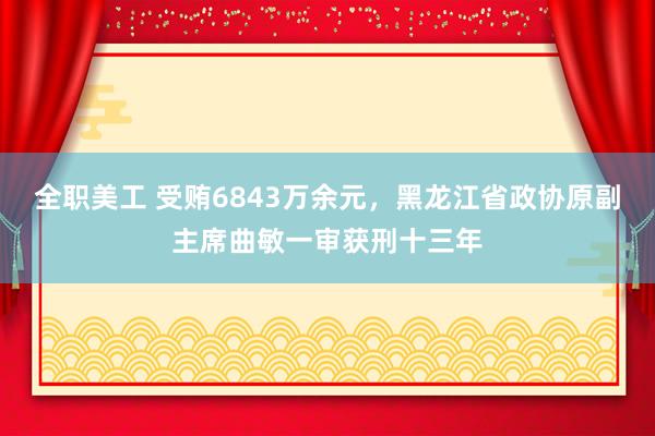 全职美工 受贿6843万余元，黑龙江省政协原副主席曲敏一审获刑十三年