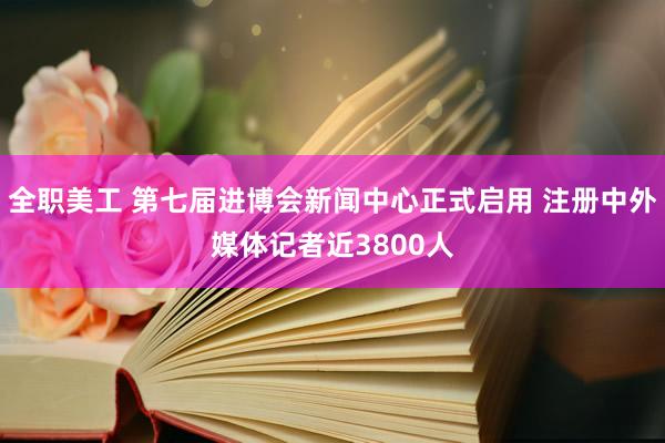 全职美工 第七届进博会新闻中心正式启用 注册中外媒体记者近3800人